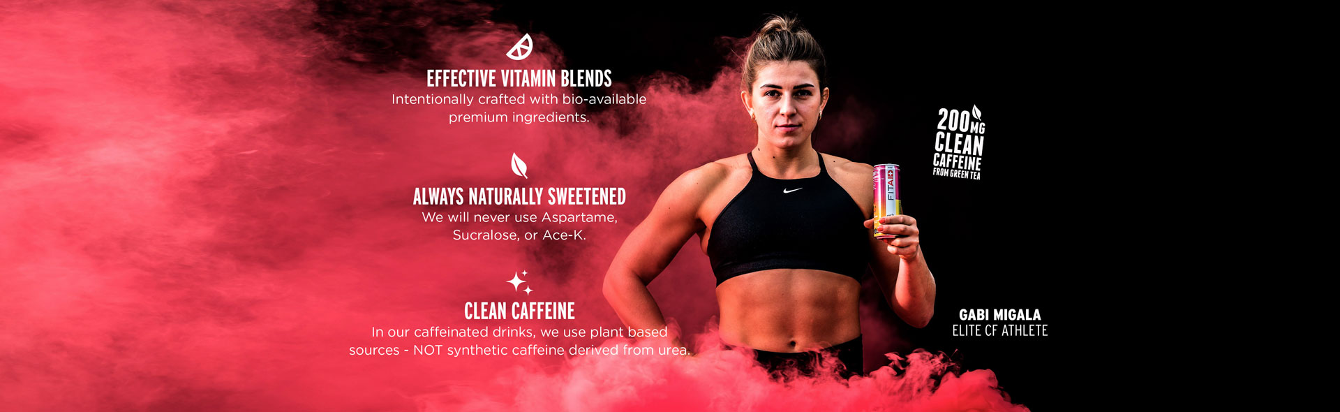 EFFECTIVE VITAMIN BLENDS Intentionally crafted with bio-available premium ingredients, ALWAYS NATURALLY SWEETENED We will never use Aspartame, Sucralose, or Ace-K, CLEAN CAFFEINE In our caffeinated drinks, we use plant based sources - NOT synthetic caffeine derived from urea